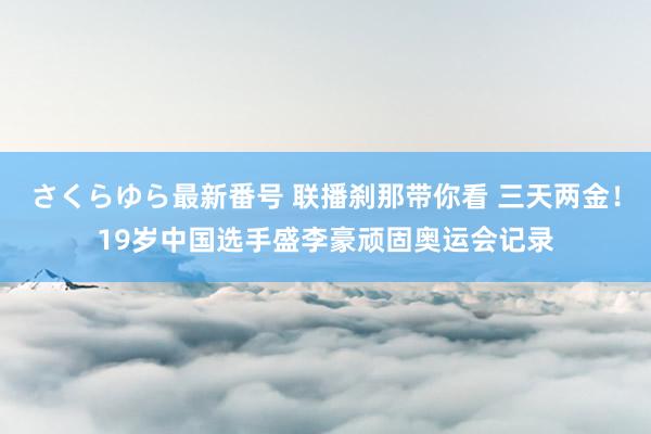 さくらゆら最新番号 联播刹那带你看 三天两金！19岁中国选手盛李豪顽固奥运会记录