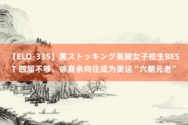 【ELO-335】黒ストッキング美脚女子校生BEST 四届不够,徐嘉余向往成为奥运“六朝元老”
