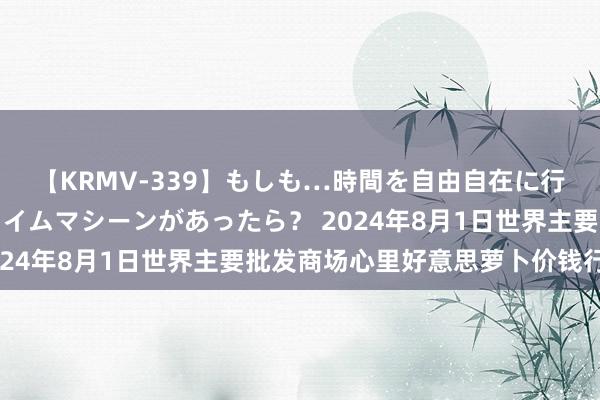 【KRMV-339】もしも…時間を自由自在に行ったり来たりできるタイムマシーンがあったら? 2024年8月1日世界主要批发商场心里好意思萝卜价钱行情
