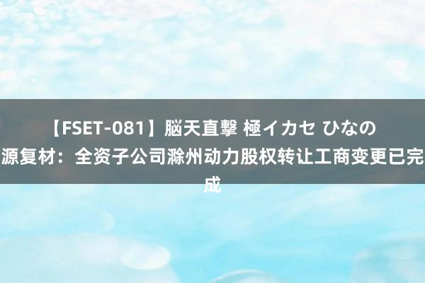【FSET-081】脳天直撃 極イカセ ひなの 海源复材:全资子公司滁州动力股权转让工商变更已完成