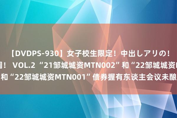 【DVDPS-930】女子校生限定!中出しアリの!腰フリダンス甲痴園! VOL.2 “21邹城城资MTN002”和“22邹城城资MTN001”债券握有东谈主会议未酿成有野心