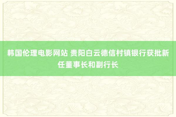 韩国伦理电影网站 贵阳白云德信村镇银行获批新任董事长和副行长