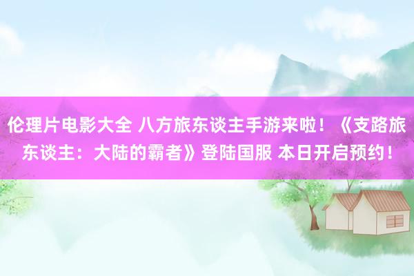 伦理片电影大全 八方旅东谈主手游来啦!《支路旅东谈主:大陆的霸者》登陆国服 本日开启预约!