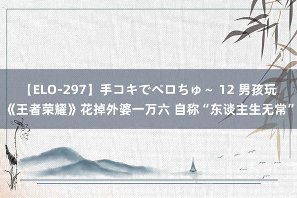 【ELO-297】手コキでベロちゅ~ 12 男孩玩《王者荣耀》花掉外婆一万六 自称“东谈主生无常”