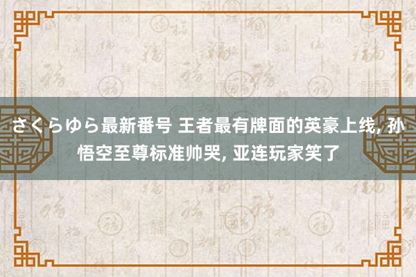 さくらゆら最新番号 王者最有牌面的英豪上线, 孙悟空至尊标准帅哭, 亚连玩家笑了