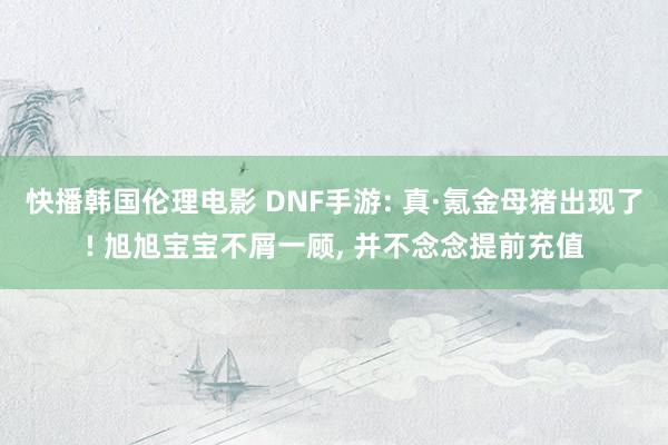 快播韩国伦理电影 DNF手游: 真·氪金母猪出现了! 旭旭宝宝不屑一顾, 并不念念提前充值