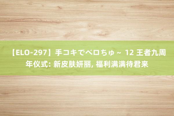 【ELO-297】手コキでベロちゅ~ 12 王者九周年仪式: 新皮肤妍丽, 福利满满待君来