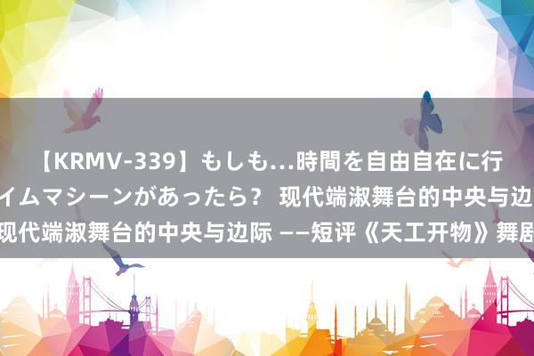 【KRMV-339】もしも…時間を自由自在に行ったり来たりできるタイムマシーンがあったら? 现代端淑舞台的中央与边际 ——短评《天工开物》舞剧
