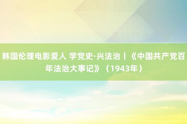 韩国伦理电影爱人 学党史·兴法治丨《中国共产党百年法治大事记》(1943年)