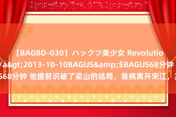 【BAGBD-030】ハックツ美少女 Revolution さくらゆら</a>2013-10-10BAGUS&$BAGUS68分钟 他提前识破了梁山的结局,装病离开宋江,其后在外洋开国今日子