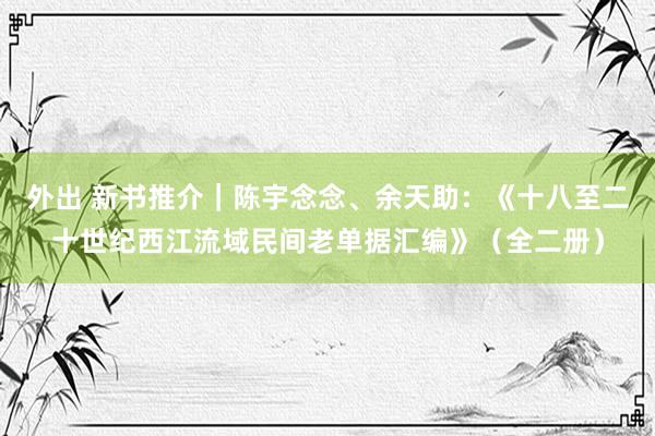 外出 新书推介|陈宇念念、余天助:《十八至二十世纪西江流域民间老单据汇编》(全二册)