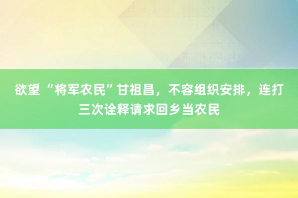 欲望 “将军农民”甘祖昌,不容组织安排,连打三次诠释请求回乡当农民