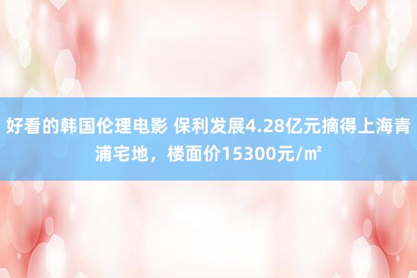 好看的韩国伦理电影 保利发展4.28亿元摘得上海青浦宅地,楼面价15300元/㎡