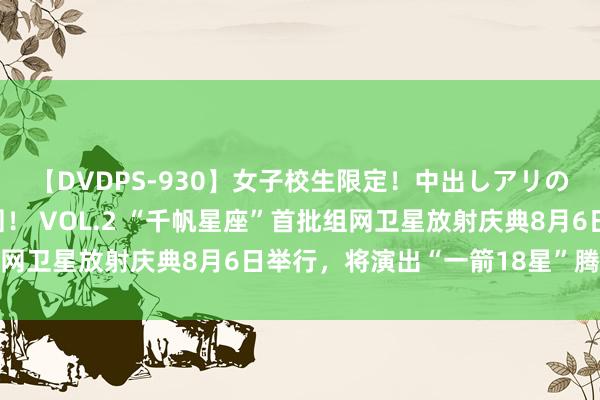 【DVDPS-930】女子校生限定！中出しアリの！腰フリダンス甲痴園！ VOL.2 “千帆星座”首批组网卫星放射庆典8月6日举行，将演出“一箭18星”腾飞入轨