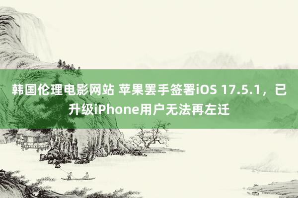 韩国伦理电影网站 苹果罢手签署iOS 17.5.1,已升级iPhone用户无法再左迁