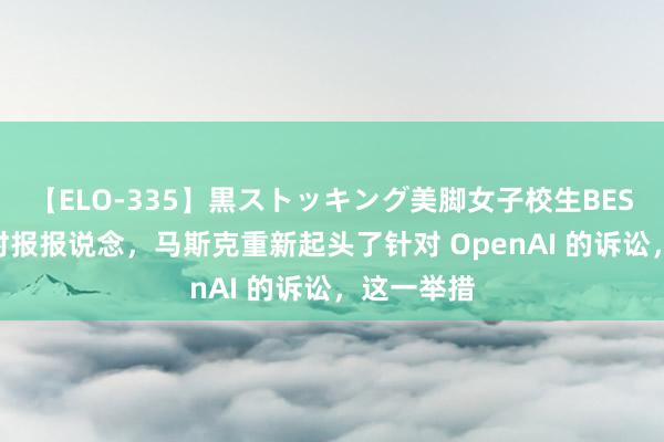 【ELO-335】黒ストッキング美脚女子校生BEST 据纽约时报报说念,马斯克重新起头了针对 OpenAI 的诉讼,这一举措