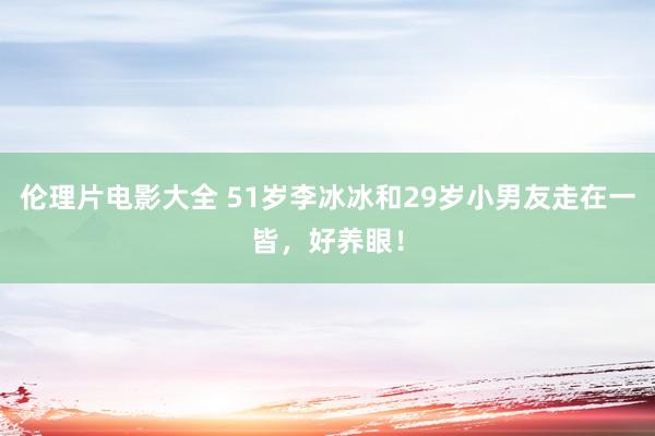 伦理片电影大全 51岁李冰冰和29岁小男友走在一皆,好养眼!