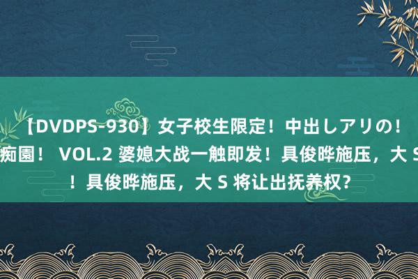 【DVDPS-930】女子校生限定!中出しアリの!腰フリダンス甲痴園! VOL.2 婆媳大战一触即发!具俊晔施压,大 S 将让出抚养权?