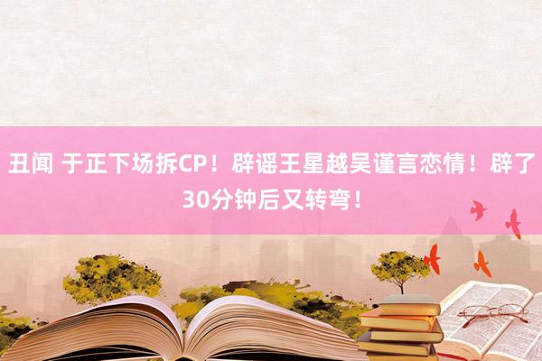 丑闻 于正下场拆CP!辟谣王星越吴谨言恋情!辟了30分钟后又转弯!
