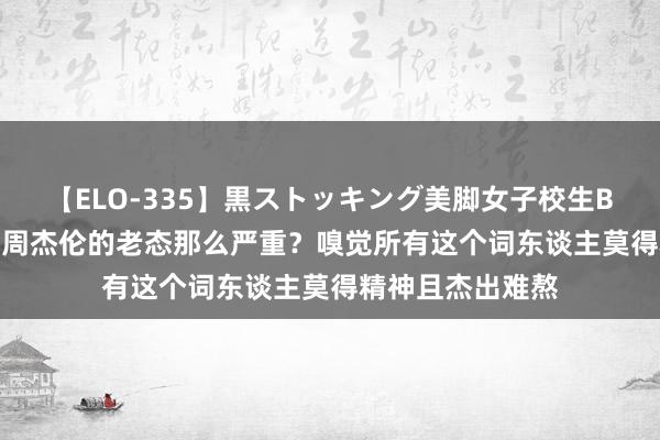【ELO-335】黒ストッキング美脚女子校生BEST 为什么咫尺周杰伦的老态那么严重?嗅觉所有这个词东谈主莫得精神且杰出难熬