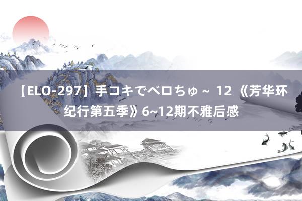 【ELO-297】手コキでベロちゅ~ 12 《芳华环纪行第五季》6~12期不雅后感
