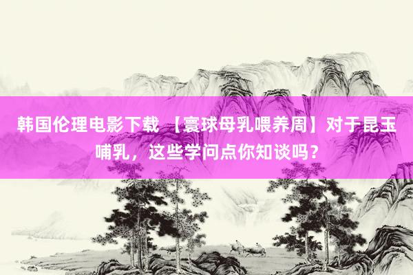 韩国伦理电影下载 【寰球母乳喂养周】对于昆玉哺乳,这些学问点你知谈吗?