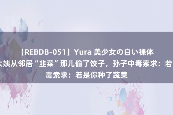 【REBDB-051】Yura 美少女の白い裸体 さくらゆら 大姨从邻居“韭菜”那儿偷了饺子,孙子中毒索求:若是你种了蔬菜