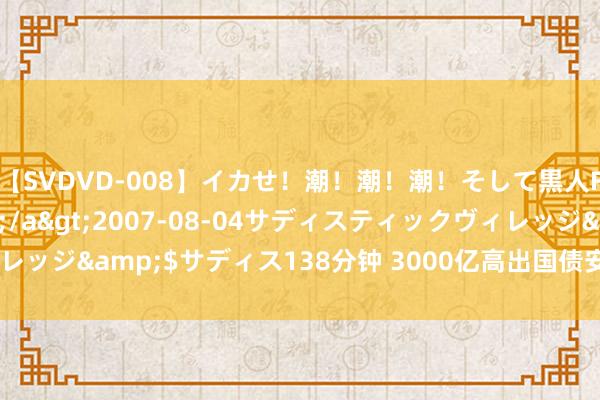 【SVDVD-008】イカせ!潮!潮!潮!そして黒人FUCK!2 ひなの</a>2007-08-04サディスティックヴィレッジ&$サディス138分钟 3000亿高出国债安排 “两新”复古力度加大