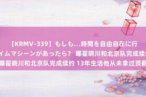 【KRMV-339】もしも…時間を自由自在に行ったり来たりできるタイムマシーンがあったら? 曝翟晓川和北京队完成续约 13年生活他从未拿过顶薪