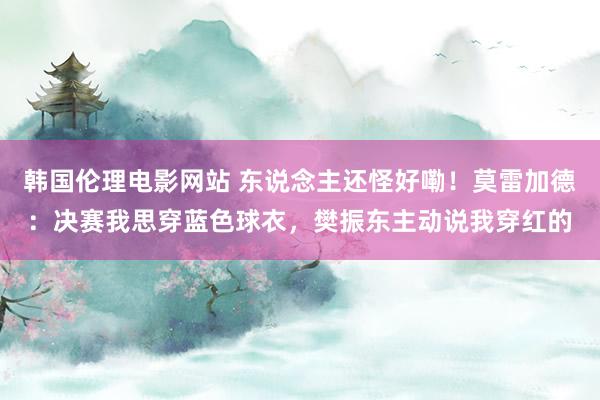 韩国伦理电影网站 东说念主还怪好嘞!莫雷加德:决赛我思穿蓝色球衣,樊振东主动说我穿红的