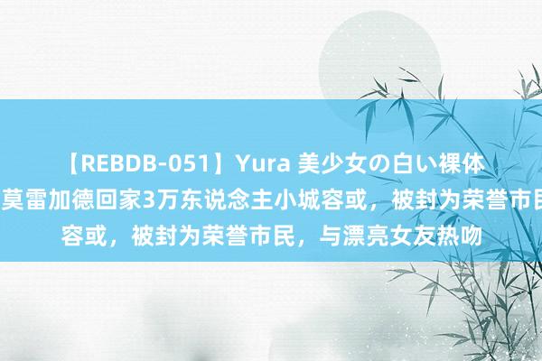 【REBDB-051】Yura 美少女の白い裸体 さくらゆら 排面!莫雷加德回家3万东说念主小城容或,被封为荣誉市民,与漂亮女友热吻