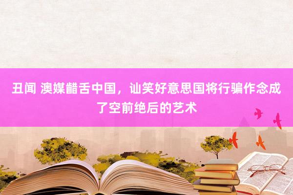 丑闻 澳媒齰舌中国,讪笑好意思国将行骗作念成了空前绝后的艺术