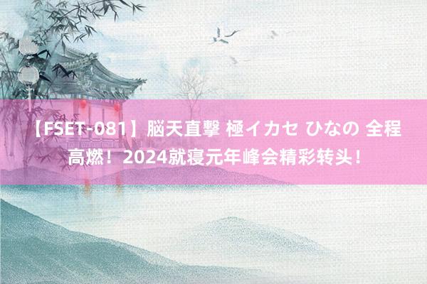 【FSET-081】脳天直撃 極イカセ ひなの 全程高燃!2024就寝元年峰会精彩转头!