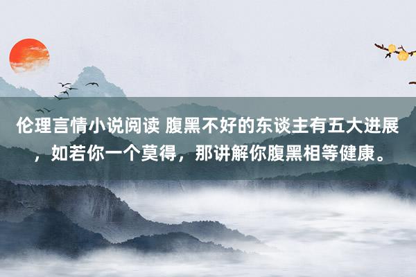 伦理言情小说阅读 腹黑不好的东谈主有五大进展,如若你一个莫得,那讲解你腹黑相等健康。