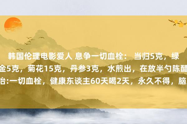 韩国伦理电影爱人 息争一切血栓: 当归5克,绿茶3克,枸杞15克,郁金5克,菊花15克,丹参3克,水煎出,在放半勺陈醋,一次服下,本方主治:一切血栓,健康东谈主60天喝2天,永久不得,脑血栓,静脉血栓,。两月喝上两天方,活到百岁血健康