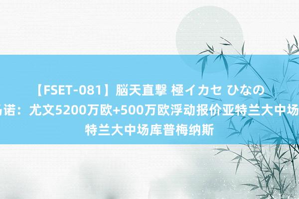 【FSET-081】脳天直撃 極イカセ ひなの ?罗马诺:尤文5200万欧+500万欧浮动报价亚特兰大中场库普梅纳斯