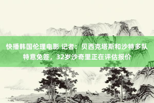 快播韩国伦理电影 记者:贝西克塔斯和沙特多队特意免签,32岁沙奇里正在评估报价