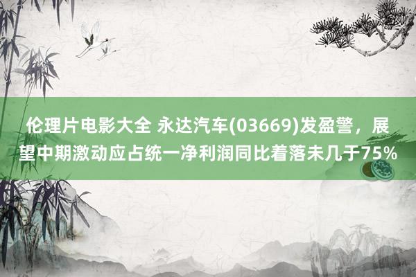 伦理片电影大全 永达汽车(03669)发盈警,展望中期激动应占统一净利润同比着落未几于75%