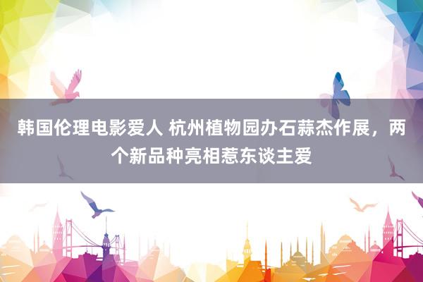 韩国伦理电影爱人 杭州植物园办石蒜杰作展,两个新品种亮相惹东谈主爱