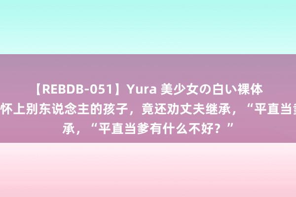 【REBDB-051】Yura 美少女の白い裸体 さくらゆら 浑家怀上别东说念主的孩子,竟还劝丈夫继承,“平直当爹有什么不好?”