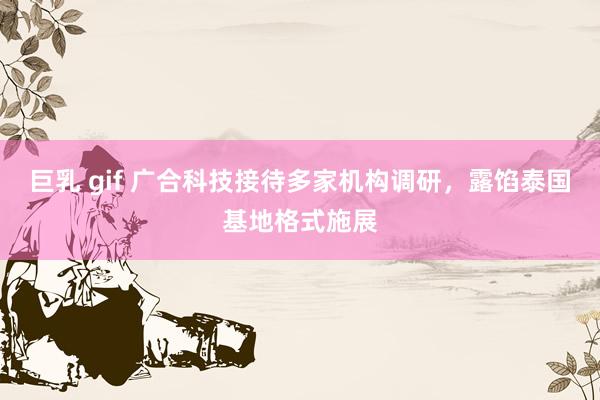巨乳 gif 广合科技接待多家机构调研,露馅泰国基地格式施展
