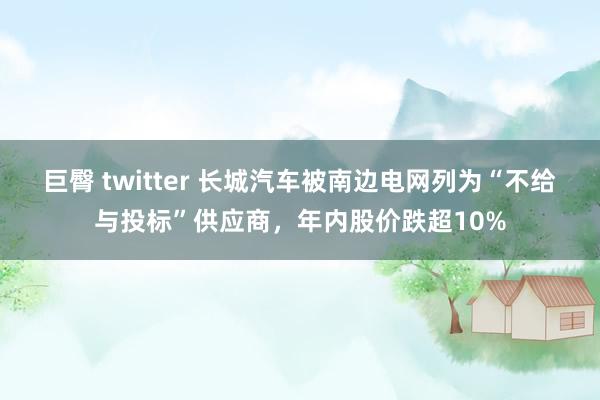 巨臀 twitter 长城汽车被南边电网列为“不给与投标”供应商,年内股价跌超10%
