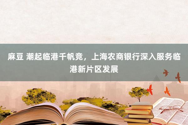 麻豆 潮起临港千帆竞,上海农商银行深入服务临港新片区发展