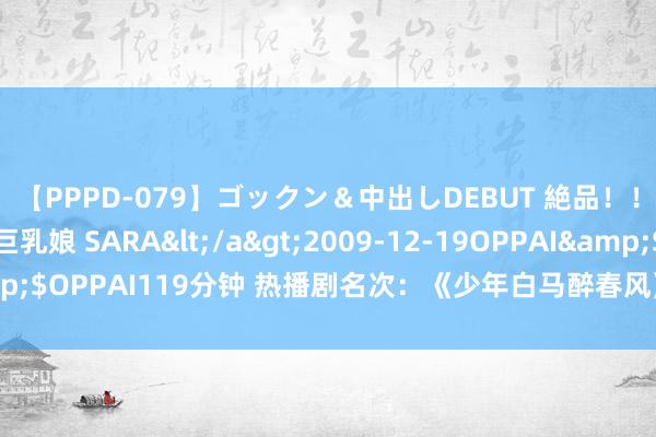 【PPPD-079】ゴックン&中出しDEBUT 絶品!!ピンク乳首の美巨乳娘 SARA</a>2009-12-19OPPAI&$OPPAI119分钟 热播剧名次:《少年白马醉春风》第二,你在追哪部?