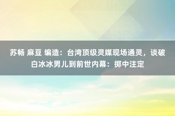 苏畅 麻豆 编造:台湾顶级灵媒现场通灵,谈破白冰冰男儿到前世内幕:掷中注定