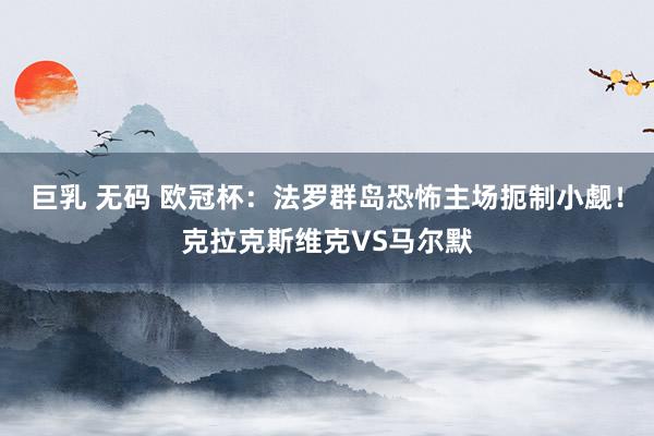 巨乳 无码 欧冠杯:法罗群岛恐怖主场扼制小觑!克拉克斯维克VS马尔默