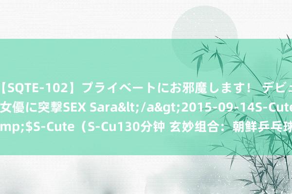 【SQTE-102】プライベートにお邪魔します！ デビューしたてのAV女優に突撃SEX Sara</a>2015-09-14S-Cute&$S-Cute（S-Cu130分钟 玄妙组合：朝鲜乒乓球选手在重庆处事队的听说