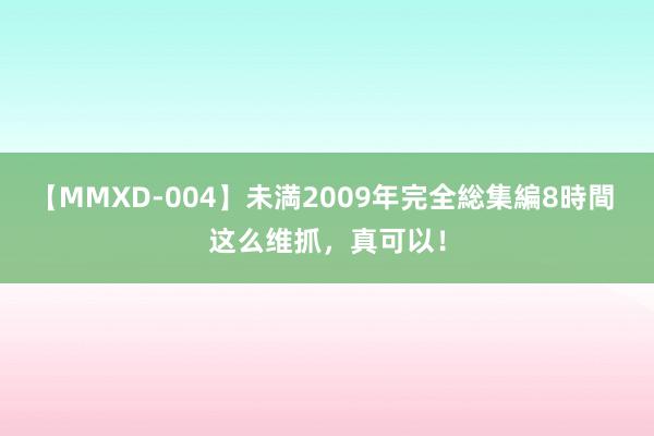 【MMXD-004】未満2009年完全総集編8時間 这么维抓,真可以!