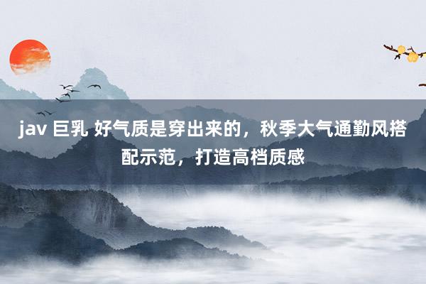 jav 巨乳 好气质是穿出来的,秋季大气通勤风搭配示范,打造高档质感