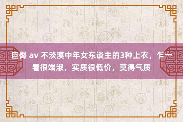 巨臀 av 不淡漠中年女东谈主的3种上衣,乍一看很端淑,实质很低价,莫得气质